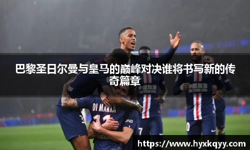 巴黎圣日尔曼与皇马的巅峰对决谁将书写新的传奇篇章