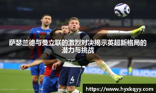 萨瑟兰德与曼立联的激烈对决揭示英超新格局的潜力与挑战