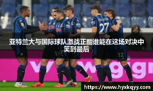 亚特兰大与国际球队激战正酣谁能在这场对决中笑到最后
