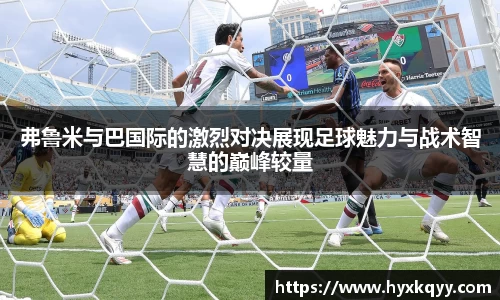弗鲁米与巴国际的激烈对决展现足球魅力与战术智慧的巅峰较量